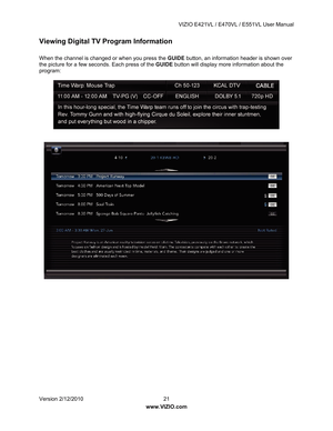 Page 22 VIZIO E421VL / E470VL / E551VL User Manual 
 
Version 2/12/2010  21   
www.VIZIO.com  
Viewing Digital TV Program Information 
 
When the channel is changed or when you press the  GUIDE button, an information header is shown over 
the picture for a few seconds. Each press of the GUIDE  button will display more information about the 
program: 
 
 
 
 
 
 
 
  