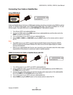 Page 24 VIZIO E421VL / E470VL / E551VL User Manual 
 
Version 2/12/2010  23   
www.VIZIO.com  
Connecting Your Cabl e or Satellite Box 
 
Using HDMI (Best) 
 
 
 
 
 
 
Cable and Satellite Boxes that have a HDMI digital in terface should be connected using HDMI for optimal 
results. To maintain image quality, use a VIZIO certifi ed HDMI cable. This cable is available in 6, 15, and 
30 foot lengths. Visit www.VIZIO.com or call  877-MYVIZIO (877-698-4946) for details. 
  1.  Turn off your HDTV and cable/satellite...