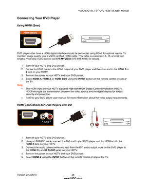 Page 26 VIZIO E421VL / E470VL / E551VL User Manual 
 
Version 2/12/2010  25   
www.VIZIO.com  
Connecting Your DVD Player 
 
Using HDMI (Best) 
 
 
 
 
 
 
 
DVD players that have a HDMI digita l interface should be connected using HDMI for optimal results. To 
maintain image quality, use a VIZIO certified HDMI cable. This cable is available in 6, 15, and 30 foot 
lengths. Visit www.VIZIO.com or call  877-MYVIZIO (877-698-4946) for details. 
 
1.  Turn off your HDTV and DVD player.  
2.  Connect a HDMI cable to...