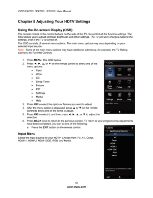 Page 33VIZIO E421VL / E470VL / E551VL User Manual 
 32 
www.VIZIO.com  
Chapter 8 Adjusting Your HDTV Settings  
 
Using the On-screen Display (OSD) 
The remote control or the control buttons on the side  of the TV can control all the function settings. The 
OSD  allows you to adjust contrast, brightness and othe r settings. The TV will save changes made to the 
settings, even if the TV is turned off. 
The OSD consists of several menu options. The main menu options may vary depending on your 
selected input...