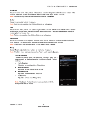Page 36 VIZIO E421VL / E470VL / E551VL User Manual 
 
Version 2/12/2010  35   
www.VIZIO.com  
Contrast 
Adjust the white levels in the pictur e. If the contrast is too low the picture will look washed out and if the 
contrast is too high you will not be able to see  any detail in the bright parts of a picture. 
Note:  Contrast is only available when  Picture Mode is set to Custom. 
Color 
Adjust the amount of color in the picture. 
Note: Color is only available when  Picture Mode is set to Custom. 
Tint...