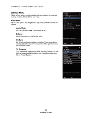 Page 39VIZIO E421VL / E470VL / E551VL User Manual 
 38 
www.VIZIO.com  
Settings Menu 
Adjust various options including audio settings, scanning for channels, 
parental controls, date and time, and more.  
Audio Menu 
Adjust audio options including balance, equalizer, and advanced audio 
settings. 
Audio Mode 
Choose from Flat, Rock, Pop, Classic or Jazz.  
Balance 
Adjust the sound to the left or the right.  
Lip Sync 
Lip Sync is designed to adjust the audio of the program being 
viewed so that it matches the...