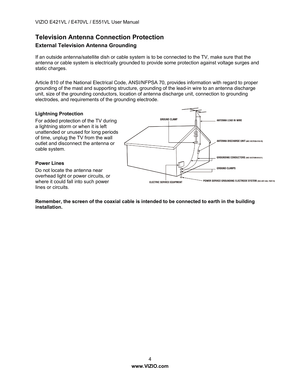 Page 5VIZIO E421VL / E470VL / E551VL User Manual 
 4 
www.VIZIO.com  
Television Antenna Connection Protection 
External Television Antenna Grounding 
If an outside antenna/satellite dish or cable system is  to be connected to the TV, make sure that the 
antenna or cable system is electrically grounded to provide some protection against voltage surges and 
static charges. 
 
Article 810 of the National Electrical Code, ANSI/N FPSA 70, provides information with regard to proper 
grounding of the mast and...