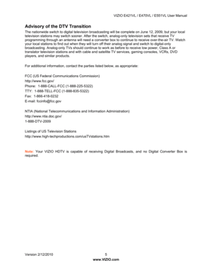 Page 6 VIZIO E421VL / E470VL / E551VL User Manual 
 
Version 2/12/2010  5   
www.VIZIO.com  
Advisory of the DTV Transition  
The nationwide switch to digital television broadcas ting will be complete on June 12, 2009, but your local 
television stations may switch sooner. After the switch, analog-only television sets that receive TV 
programming through an antenna will need a converter box to continue to receive over-the-air TV. Watch 
your local stations to find out when they will turn  off their analog...