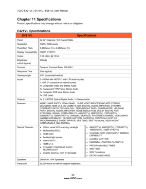 Page 61VIZIO E421VL / E470VL / E551VL User Manual 60   
www.VIZIO.com  
Chapter 11 Specifications 
Product specifications may change without notice or obligation. 
 
E421VL Specifications 
E421VL Specifications 
Panel  42.02” Diagonal, 16:9 Aspect Ratio 
Resolution 1920 x 1080 pixels 
Pixel (Dot) Pitch  0.4845mm (H) x 0.4845mm (H) 
Display Compatibility  1080P (FHDTV) 
Colors  1.06 billion @ 10 bit 
Brightness 
cd/m2 (typical)  500nits 
Contrast Dynamic 
Contrast Ratio: 100,000:1 
Response Time  5ms (typical)...