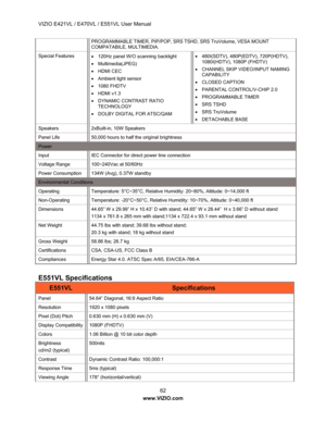 Page 63VIZIO E421VL / E470VL / E551VL User Manual 62 
www.VIZIO.com  
PROGRAMMABLE TIMER, PIP/POP, SR S TSHD, SRS TruVolume, VESA MOUNT 
COMPATABILE, MULTIMEDIA. 
Special Features  •  120Hz panel W/O scanning backlight 
•  Multimedia(JPEG) 
•  HDMI CEC 
•   Ambient light sensor 
•  1080 FHDTV 
•  HDMI v1.3 
•   DYNAMIC CONTRAST RATIO 
TECHNOLOGY 
•   DOLBY DIGITAL FOR ATSC/QAM  •
  480I(SDTV), 480P(EDTV), 720P(HDTV), 
1080I(HDTV), 1080P (FHDTV) 
•   CHANNEL SKIP VIDEO/INPUT NAMING 
CAPABILITY 
•  CLOSED CAPTION...