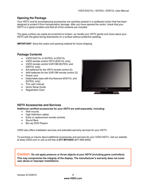 Page 10 VIZIO E421VL / E470VL / E551VL User Manual 
 
Version 2/12/2010  9   
www.VIZIO.com  
Opening the Package 
Your HDTV and its accompanying accessories are ca refully packed in a cardboard carton that has been 
designed to protect it from transportation damage.  After you have opened the carton, check that your 
HDTV is in good condition and that all of the contents are included. 
 
The glass surface can easily be scratched or brok en, so handle your HDTV gently and never place your 
HDTV with the glass...