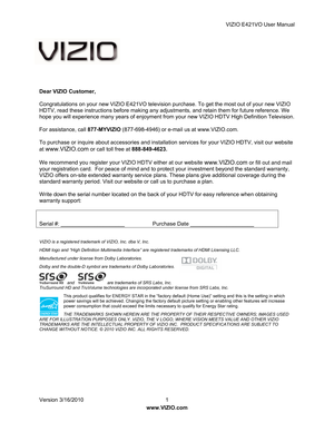 Page 2VIZIO E421VO User Manual 
Version 3/16/2010  1   
www.VIZIO.com  
 
 
 
Dear VIZIO Customer, 
Congratulations on your new VIZIO E421VO television  purchase. To
 get the most out of your new VIZIO 
HDTV, read these instructions before m

aking any adjus tments, and retain them for future reference. We 
hope you will experience many years of  enjoyment from your new VIZIO HDTV High Definition Television. 
For assistance, call 877-MYVIZIO  (877-698-4946) or e-mail us at www.VIZIO.com. 
To purchase or...