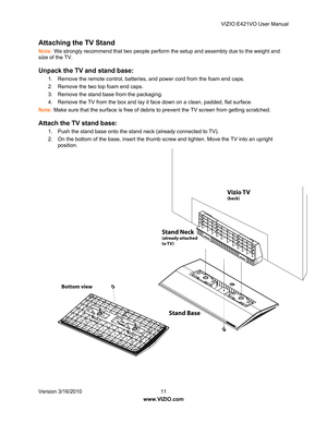 Page 12VIZIO E421VO User Manual 
Version 3/16/2010  11   
www.VIZIO.com  
Attaching the TV Stand  
Note: We strongly recommend that two people perform the setup and assembly due to the weight and 
size of the TV. 
Unpack the TV and stand base: 
1.  Remove the remote control, batteries , and power cord from the foam end caps. 
2.  Remove the two top foam end caps. 
3.  Remove the stand base from the packaging. 
4.  Remove the TV from the box and lay it fa ce down on a clean, padded, flat surface. 
Note:  Make...