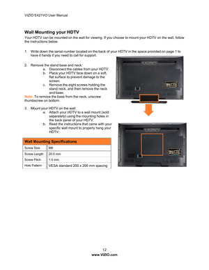 Page 13VIZIO E421VO User Manual 12 
www.VIZIO.com  
 
Wall Mounting your HDTV 
Your HDTV can be mounted on the wall for viewing. If  you choose to mount your HDTV on the wall, follow 
the instructions below. 
 
1.  Write down the serial number located on the back  of your HDTV in the space provided on page 1 to 
have it handy if you need to call for support. 
 
2.  Remove the stand base and neck:  a.  Disconnect the cables from your HDTV. 
b.  Place your HDTV face down on a soft, 
flat surface to prevent damage...