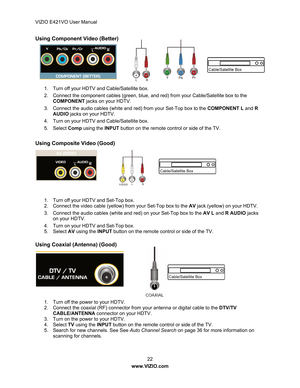 Page 23VIZIO E421VO User Manual 22 
www.VIZIO.com  
Using Component Video (Better) 
 
 
 
 
 
 
1.  Turn off your HDTV and Cable/Satellite box. 
2.  Connect the component cables (green, blue,  and red) from your Cable/Satellite box to the 
COMPONENT jacks on your HDTV. 
3.  Connect the audio cables (white and red) from your Set-Top box to the  COMPONENT L and R  
AUDIO  jacks on your HDTV. 
4.  Turn on your HDTV and Cable/Satellite box. 
5. Select  Comp using the  INPUT button on the remote control or side of...