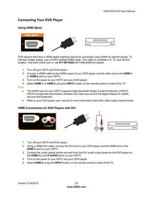 Page 24VIZIO E421VO User Manual 
Version 3/16/2010  23   
www.VIZIO.com  
Connecting Your DVD Player 
 
Using HDMI (Best) 
 
 
 
 
 
 
 
DVD players that have a HDMI digita l interface should be connected using HDMI for optimal results. To 
maintain image quality, use a VIZIO certified HDMI cable. This cable is available in 6, 15, and 30 foot 
lengths. Visit www.VIZIO.com or call  877-MYVIZIO (877-698-4946) for details. 
  1.  Turn off your HDTV and DVD player.  
2.  Connect a HDMI cable to the HDMI output of...