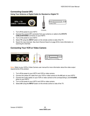 Page 26VIZIO E421VO User Manual 
Version 3/16/2010  25   
www.VIZIO.com  
Connecting Coaxial (RF) 
Using Your Antenna or Digital Cable for Standard or Digital TV 
 
 
 
 
 
 
 
1.  Turn off the power to your HDTV. 
2.  Connect the coaxial (RF) connector from your antenna or cable to the  DTV/TV 
CABLE/ANTENNA  connector on your HDTV. 
3.  Turn on the power to your HDTV. 
4. Select  TV using the  INPUT button on the remote control or side of the TV. 
5.  Search for new channels. See  Auto Channel Search on page...