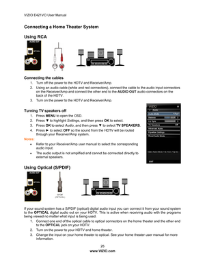 Page 27VIZIO E421VO User Manual 26 
www.VIZIO.com  
Connecting a Home  Theater System 
 
Using RCA    
 
 
 
 
 
                  
Connecting the cables 
1.  Turn off the power to the HDTV and Receiver/Amp. 
2.  Using an audio cable (white and red connectors),  connect the cable to the audio input connectors 
on the Receiver/Amp and connect the other end to the  AUDIO OUT audio connectors on the 
back of the HDTV. 
3.  Turn on the power to the HDTV and Receiver/Amp. 
 
Turning TV speakers off 
1. Press  MENU...