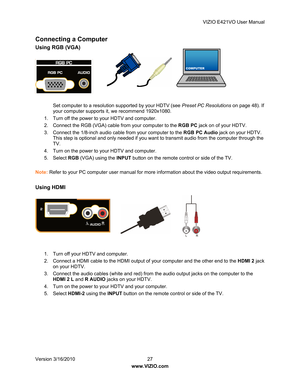 Page 28VIZIO E421VO User Manual 
Version 3/16/2010  27   
www.VIZIO.com  
COMPUTER
Connecting a Computer 
Using RGB (VGA) 
 
 
 
Set computer to a resolution supported by your HDTV (see  Preset PC Resolutions on page 48). If 
your computer supports it, we recommend 1920x1080. 
1.  Turn off the power to your HDTV and computer. 
2.  Connect the RGB (VGA) cable from your computer to the  RGB PC jack on of your HDTV. 
3.  Connect the 1/8-inch audio cable from your computer to the  RGB PC Audio jack on your HDTV....