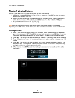 Page 29VIZIO E421VO User Manual 28 
www.VIZIO.com  
Chapter 7 Viewing Pictures 
Connect a USB flash drive to the USB port on your HDTV to view pictures. 
  USB drives that are USB 2.0 and FAT or FAT 32 are supported. The USB Port does not support 
external hard drives or USB hubs. 
   If your USB drive is oversized and does not phy sically fit in the USB port, use a USB extension 
cable. Connect one end of the cable to your USB drive and the other end to the USB port. 
   Supported file extensions include...