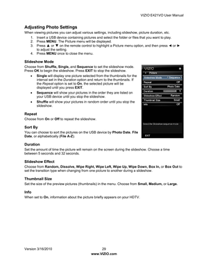 Page 30VIZIO E421VO User Manual 
Version 3/16/2010  29   
www.VIZIO.com  
Adjusting Photo Settings 
When viewing pictures you can adjust various setting s, including slideshow, picture duration, etc.  
1.  Insert a USB device containing pictures and select  the folder or files that you want to play. 
2. Press  MENU. The Picture menu will be displayed. 
3. Press 
▲  or ▼ on the remote control to highlight a Picture menu option, and then press ◄  or  ► 
to adjust the setting. 
4. Press  MENU once to close the...