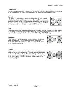 Page 32VIZIO E421VO User Manual 
Version 3/16/2010  31   
www.VIZIO.com  
Wide Menu 
Select how the picture displays on the screen. As you  select an option, you will see the screen adjusting 
to the different sizes. The options vary depen ding on the selected input and the TV program: 
   
Normal 
The original 4:3 aspect ratio (1.33:1 so urce) is preserved, so black bars are 
added to the left and right of the displa y image.  Standard TV broadcasts are 
displayed with a 4:3 Aspect Ratio. Movies in 4:3 Aspect...