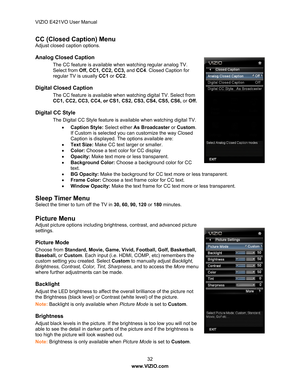 Page 33VIZIO E421VO User Manual 32 
www.VIZIO.com  
CC (Closed Caption) Menu 
Adjust closed caption options.   
Analog Closed Caption 
The CC feature is available when watching regular analog TV. 
Select from Off, CC 1, CC2, CC3,  and CC4 . Closed Caption for 
regular TV is usually  CC1 or CC2 . 
Digital Closed Caption 
The CC feature is available when watching digital TV. Select from 
CC1, CC2, CC3, CC4, or CS1,  CS2, CS3, CS4, CS5, CS6, or Off.   
Digital CC Style 
The Digital CC Style feature is available...