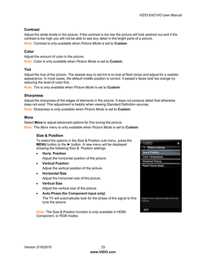 Page 34VIZIO E421VO User Manual 
Version 3/16/2010  33   
www.VIZIO.com  
Contrast 
Adjust the white levels in the pictur e. If the contrast is too low the picture will look washed out and if the 
contrast is too high you will not be able to see  any detail in the bright parts of a picture. 
Note:  Contrast is only available when  Picture Mode is set to Custom. 
Color 
Adjust the amount of color in the picture. 
Note: Color is only available when  Picture Mode is set to Custom. 
Tint 
Adjust the hue of the...