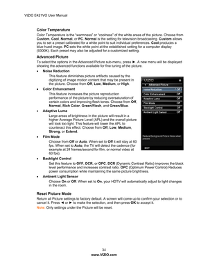 Page 35VIZIO E421VO User Manual 34 
www.VIZIO.com  
Color Temperature 
Color Temperature is the “warmness” or “coolness” of the white areas of the picture. Choose from 
Custom, Cool, Normal , or PC. Normal  is the setting for television broadcasting.  Custom allows 
you to set a preset calibrated for a whit e point to suit individual preferences. Cool produc es a 
blue-hued image. PC  sets the white point at the established setting for a computer display 
(9300K). Each preset may also be adjusted for a...