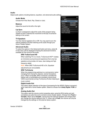 Page 36VIZIO E421VO User Manual 
Version 3/16/2010  35   
www.VIZIO.com  
Audio 
Adjust audio options including balance, equalizer, and advanced audio settings. 
Audio Mode 
Choose from Flat, Rock, Pop, Classic or Jazz.  
Balance 
Adjust the sound to the left or the right.  
Lip Sync 
Lip Sync is designed to adjust the audio of the program being 
viewed so that it matches the movement of the lips of someone 
talking on the screen. 
TV Speakers 
Turn the internal speakers On or Off. You may want to turn the...