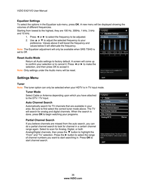 Page 37VIZIO E421VO User Manual 36 
www.VIZIO.com  
Equalizer Settings  
To select the options in the Equalizer sub-menu, press  OK. A new menu will be displayed showing the 
volumes of different frequencies.
  
Starting from lowest to the highest,  they are 100 Hz, 300Hz, 1 kHz, 3 kHz 
and 10 kHz. 
1. Press  ◄ or  ► to select the frequency to be adjusted.  
2. Use  ▲ or  ▼ to adjust the selected frequency to your 
preference. Values above 0 will boost the frequency and 
values below 0 will attenuate the...