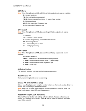 Page 40 VIZIO E421VO User Manual39 
USA-Movie   
Note: When Rating Enable is  OFF, USA -Movie Rating adjustments are not available.  
G  –  General audience  
PG  – Parental guidance suggested
  
PG -13 –  Recommended for children 13 years of age or older 
R  –  Mature audience  
NC- 17 –  No one under 17 years of age  
X  –  No one under 17 years of age  
 
CAN- English   
Note: When Rating Enable is  OFF, Canadian English Rating adjustments are not 
available.  
C  –  Children  
C8+  – Children 8 years or...