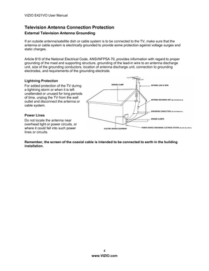 Page 5VIZIO E421VO User Manual 4 
www.VIZIO.com  
Television Antenna Connection Protection 
External Television Antenna Grounding 
If an outside antenna/satellite dish or cable system is  to be connected to the TV, make sure that the 
antenna or cable system is electrically grounded to provide some protection against voltage surges and 
static charges. 
 
Article 810 of the National Electrical Code, ANSI/N FPSA 70, provides information with regard to proper 
grounding of the mast and supporting structure,...