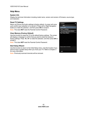 Page 43VIZIO E421VO User Manual 42 
www.VIZIO.com  
Help Menu  
System Info 
Display the technical information including model name, version and revision of firmware, source type, 
and resolution. 
Reset TV Settings 
Return all Picture and Audio settings to factory default. A screen will come 
up to confirm your selection or to ca ncel it. Press Left or Right Navigation 
buttons  to make the selection, and then press OK  to accept it. 
Note:  This does  NOT reset the Parental Control Password. 
Clear Memory...