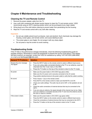 Page 44VIZIO E421VO User Manual 
Version 3/16/2010  43   
www.VIZIO.com  
Chapter 9 Maintenance and Troubleshooting 
 
Cleaning the TV and Remote Control  
1.  Remove the power adapter cable from the TV. 
2.  Use a soft cloth moistened with diluted neutral  cleaner to clean the TV and remote control. VIZIO 
recommends using an HDTV cleaning solution which can be purchased at any major retailer. 
3.  Wring liquid out of the cloth before cleaning to prevent water from penetrating into the housing.  
4.  Wipe the...