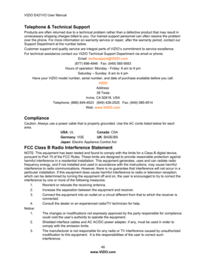 Page 47VIZIO E421VO User Manual 46 
www.VIZIO.com  
Telephone & Technical Support 
Products are often returned due to a technical problem ra ther than a defective product that may result in 
unnecessary shipping charges billed to you. Our traine d support personnel can often resolve the problem 
over the phone. For more information on warranty serv ice or repair, after the warranty period, contact our 
Support Department at the number below. 
Customer support and quality service are integral pa rts of VIZIO’s...