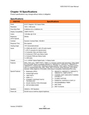 Page 48VIZIO E421VO User Manual 
Version 3/16/2010  47   
www.VIZIO.com  
Chapter 10 Specifications 
Product specifications may change without notice or obligation. 
 
Specifications 
E421VO Specifications 
Panel  42.02” Diagonal, 16:9 Aspect Ratio 
Resolution 1920 x 1080 pixels 
Pixel (Dot) Pitch  0.4845mm (H) x 0.4845mm (H) 
Display Compatibility  1080P (FHDTV) 
Colors  1.06 billion @ 10 bit 
Brightness 
cd/m2 (typical)  500nits 
Contrast Dynamic 
Contrast Ratio: 100,000:1 
Response Time  8ms (typical)...