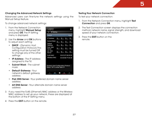 Page 335
27
Changing the Advanced Network Settings
Advanced users can fine-tune the network settings using the 
Manual Setup feature.
To change advanced network settings:
1 .  From the Network Connection 
menu, highlight Manual Setup  
and press OK. The IP Setting 
menu is displayed.
2 .  Use the Arrow and OK buttons 
to adjust each setting:
•	DHCP - (Dynamic Host 
Configuration  Protocol) This 
setting must be turned Off 
to change any of the other 
settings.
•	 IP Address - The IP address 
assigned to the...