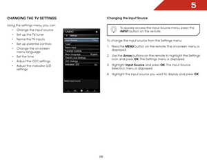 Page 345
28
chaNgiNg the tv SettiNgS
Using the settings menu, you can:•	Change the input source
•	 Set up the TV tuner
•	 Name the TV inputs
•	 Set up parental controls
•	 Change the on-screen 
menu language
•	 Set the time
•	 Adjust the CEC settings
•	 Adjust the indicator LED 
settings
 
 
Changing the Input Source
  To quickly access the Input Source menu, press the 
INPUT button on the remote.
To change the input source from the Settings menu:
1 . Press the MENU button on the remote. The on-screen menu is...