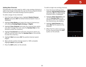Page 365
30
Adding New Channels
Occasionally, you may need to add a new analog channel or 
add a new range of channels. You can do this by using the Partial 
Channel Search and Add Analog Channel options.
To add a range of new channels:
1 . From the Tuner Settings menu, highlight Partial Channel 
Search and press OK. The Partial Channel Search menu is 
displayed.
2 .  Highlight  Scan Mode and select the type of channel you 
are adding: Analog/Digital, Analog, or Digital.
3 .  Highlight  From Channel and enter...