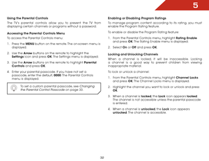 Page 385
32
Using the Parental Controls
The TV’s parental controls allow you to prevent the TV from 
displaying certain channels or programs without a password.
Accessing the Parental Controls Menu
To access the Parental Controls menu:
1 . Press the MENU button on the remote. The on-screen menu is 
displayed.
2 .  Use the Arrow buttons on the remote to highlight the  
Settings icon and press OK. The Settings menu is displayed.
3 .  Use the Arrow buttons on the remote to highlight Parental 
Controls and press...