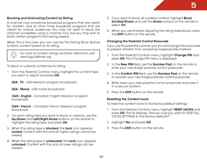 Page 395
33
Blocking and Unblocking Content by Rating
A channel may sometimes broadcast programs that are meant 
for children, and at other times broadcast programs that are 
meant for mature audiences. You may not want to block the 
channel completely using a channel lock, but you may wish to 
block certain programs from being viewed.
When this is the case, you can use the TV’s Rating Block feature 
to block content based on its rating.For a list of content ratings and their definitions, visit...