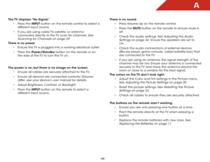 Page 54A
48
The TV displays “No Signal.”• Press the INPUT button on the remote control to select a 
different input source.
•  If you are using cable TV, satellite, or antenna 
connected directly to the TV, scan for channels. See 
Scanning for Channels on page 29.
There is no power. • Ensure the TV is plugged into a working electrical outlet.
•  Press the Power/Standby button on the remote or on 
the side of the TV to turn the TV on.  
The power is on, but there is no image on the screen. • Ensure all cables...