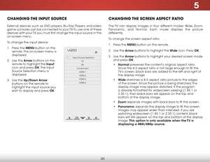 Page 265
20
chaNgiNg the iNput SOurce
External devices such as DVD players, Blu-Ray Players, and video 
game consoles can be connected to your TV. To use one of these 
devices with your TV, you must first change the input source in the 
on-screen menu.
To change the input device:
1 . Press the MENU button on the 
remote. The on-screen menu is 
displayed.
2 .  Use the Arrow buttons on the 
remote to highlight the input  
icon and press OK. The  Input 
Source Selection menu is 
displayed.
3 .  Use the Up/Down...