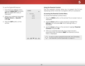 Page 415
35
To use the Digital MTS feature:
1 . From the Tuner Settings menu, 
highlight  Digital MTS and press 
OK. The Digital MTS menu is 
displayed.
2 .  Select your preferred language: 
English,  French, or Spanish. 
Press  OK.
3 .  Press the EXiT button on the 
remote.  
Help
VIZIO
Netw ork
Sleep
Timer
Input CC
ABC
A udio
W ide
Normal
Pict ure
S e ttings
PanoramicW ideZoom
2D3DExit
Digital MTS
EnglishFrench
Spanish
Using the Parental Controls
The TV’s parental controls allow you to prevent the TV from...