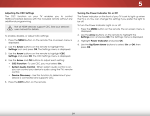 Page 455
39
Adjusting the CEC Settings
The CEC function on your TV enables you to control 
HDMI-connected devices with the included remote without any 
additional programming.  
Not all HDMI devices support CEC. See your device’s 
user manual for details.
To enable, disable, or adjust CEC settings:
1 . Press the MENU button on the remote. The on-screen menu is 
displayed.
2 .  Use the Arrow buttons on the remote to highlight the 
Settings icon and press OK. The Settings menu is displayed.
3 .  Use the Arrow...