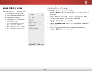 Page 465
40
uSiNg the help MeNu
You can use the TV’s Help menu to:
• Display the User Manual
•  Display system information
•  Reset the TV settings
•  Restore the TV to its factory 
default settings
•  Get guided setup help for 
the tuner and network
•  Start the Store Demo Mode
•  View VIZIO Terms of Service
Hel p
VIZIO
Netw ork
Sleep
Timer
Input CC
ABC
A udio
W ide
Normal
Pict ure
S e ttings
PanoramicW ideZoom
2D3DExit
Help
User Manual
System Info
Reset TV  Settings
Clear Memory (Factory Default)
Guided...