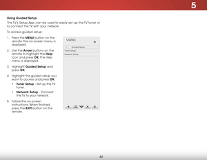Page 485
42
Using guided Setup
The TV’s Setup App can be used to easily set up the TV tuner or 
to connect the TV with your network.
To access guided setup:
1 .  Press the MENU button on the 
remote. The on-screen menu is 
displayed.
2 .  Use the Arrow buttons on the 
remote to highlight the Help  
icon and press OK. The  Help 
menu is displayed.
3 .  Highlight  guided Setup and 
press  OK.
4 .  Highlight the guided setup you 
want to access and press OK:
• Tuner Setup - Set up the TV 
tuner.
•  Network Setup -...