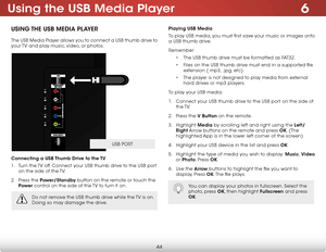 Page 506
44
Using the USB Media Player
USing the USB Media Player
The USB Media Player allows you to connect a USB thumb drive to 
your TV and play music, video, or photos. 
Connecting a USB thumb drive to the  tV
1 .  Turn the TV off. Connect your USB thumb drive to the USB port 
on the side of the TV.
2 .  Press the Power/Standby button on the remote or touch the 
Power  control on the side of the TV to turn it on.
VOL VOL  ^ CH   CH    ^ MENU INPUT
^
^
Playing USB Media
To play USB media, you must first save...