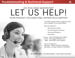 Page 57ATroubleshooting & Technical Support
do you have questions?
Let us heLP!
youR PRoduCt inCLudes FRee LiFetiMe  teCh suPPoRt
Phone:
e mail:
We b :(877) 878-4946 (toLL-FRee)
techsupport@
viZio.com
www.viZio .com/support
hours of operation:  
M onday - Friday: 5 aM to 9 PM (Pst)
s aturday - sunday: 8 aM to 4 PM (Pst)
t
he  viZio support team is highly trained   
and is based in the united states. 
We can help with:
•  new Product setup
•  Connecting y our devices
•  technical Problems
•  and More
We speak...