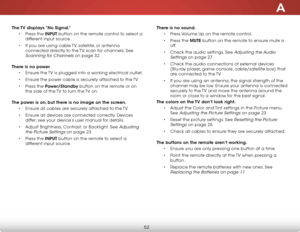 Page 58A
52
The TV displays “No Signal.”• Press the INPUT button on the remote control to select a 
different input source.
•  if you are using cable  tv, satellite, or antenna 
connected directly to the  tv, scan for channels. see 
scanning for Channels on page 32.  
There is no power. • ensure the  tv is plugged into a working electrical outlet.
•  ensure the power cable is securely attached to the  tv.
•  Press the Power/Standby button on the remote or on 
the side of the  tv to turn the tv on. 
The power is...