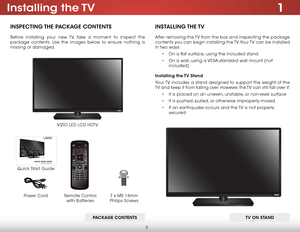 Page 93
1Installing  the TV
InspecTIng The package conTenTs
Before installing your new TV, take a moment to inspect the 
package contents. Use the images below to ensure nothing is 
missing or damaged.
Remote Control  
with Batteries
Quick Start Guide VIZIO LED LCD HDTV
InsT
allIng The TV
After removing the TV from the box and inspecting the package 
contents you can begin installing the TV. Your TV can be installed 
in two ways:
• On a flat surface, using the included stand
•  On a wall, using a VESA-standard...