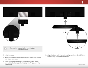 Page 101
4
3 . Align the base with the neck and tighten three (3) M5 16mm 
screws using a philips screwdriver*.
To install the base:
1 . 
Align the neck piece with the bottom of the TV and slide it 
into place as shown.
2 .  Using a philips screwdriver*, tighten four (4) M5 16mm 
screws into the holes on the back of the TV to secure the 
neck piece. 
Remove the protective film from the base  
 before installing.
*Not Included        