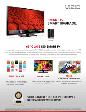 Page 165” CLASS LED  SMART TV
Introducing the new E-series slim frame design. The VIZIO 65” Class LED Smart TV is shattering the mold in a way only VIZIO 
can, with high-quality design and picture at the best value. VIZIO Internet Apps® with built-in Wi- Fi gives you instant access 
to a world of streaming movies, TV shows, music, and more – all at the push of a button on the smart remote.
LED PICTURE
Enjoy a brighter, more vibrant picture 
and save on energy bills**. 
SMART TV + WiFi
Get the latest hit...